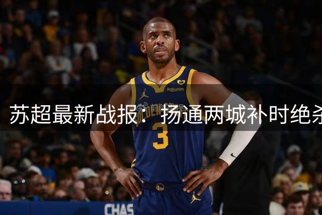 苏超最新战报：扬通两城补时绝杀 宿苏握手言和