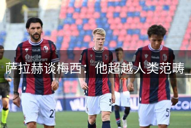 萨拉赫谈梅西：他超越人类范畴 拒绝与其相提并论