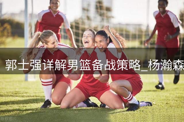 郭士强详解男篮备战策略 杨瀚森即将归队强化阵容