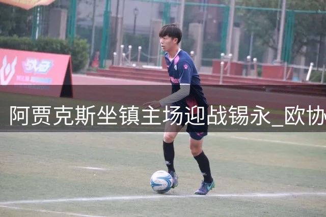 阿贾克斯坐镇主场迎战锡永 欧协联次回合悬念几何