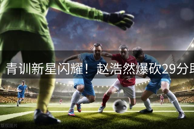 青训新星闪耀！赵浩然爆砍29分助山东U19力克劲敌上海
